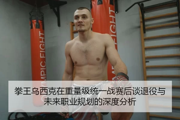 拳王乌西克在重量级统一战赛后谈退役与未来职业规划的深度分析