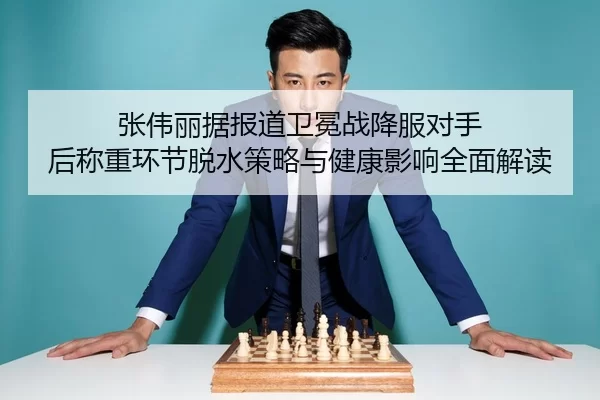张伟丽据报道卫冕战降服对手 后称重环节脱水策略与健康影响全面解读